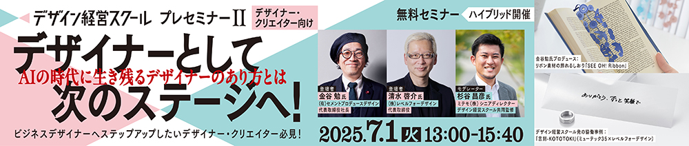 デザイン経営スクールプレセミナー2(デザイナー向け)デザイナーとして次のステージへ! AIの時代に生き残るデザイナーのあり方とは 2025年7月1日(火)13:00~15:40 無料セミナー ハイブリッド開催 ビジネスデザイナーへステップアップしたいデザイナー・クリエイター必見! ■登壇者 金谷 勉 氏 有限会社セメントプロデュースデザイン代表取締役社長 清水 啓介 氏 株式会社レベルフォーデザイン代表取締役 杉谷 昌彦 氏 ミテモ株式会社シニアディレクター/デザイン経営スクール共同監修 ■事例写真 金谷氏がプロデュースを手掛けた商品より:SEE OH! Ribbon デザイン経営スクール発の協働事例「言刻-KOTOTOKI」(ミューテック35×レベルフォーデザイン)