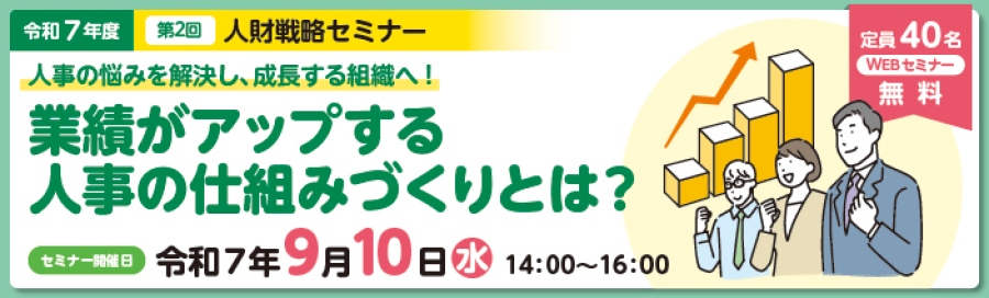 令和7年度第2回人財戦略セミナー。 「人事の悩みを解決し、成長する組織へ!業績がアップする人事の仕組みづくりとは?」。 定員40名。WEBセミナー。受講料は無料。 セミナーは、令和7年9月10日14時から16時に開催。