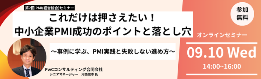 第2回PMI(経営統合)セミナー これだけは押さえたい!中小企業PMI成功のポイントと落とし穴。事例に学ぶ、PMI実践と失敗しない進め方。 講師はPwCコンサルティング合同会社シニアマネージャーの河西信幸氏です。 オンラインセミナーは9月10日水曜日14時から16時開催。 参加費用は無料です。