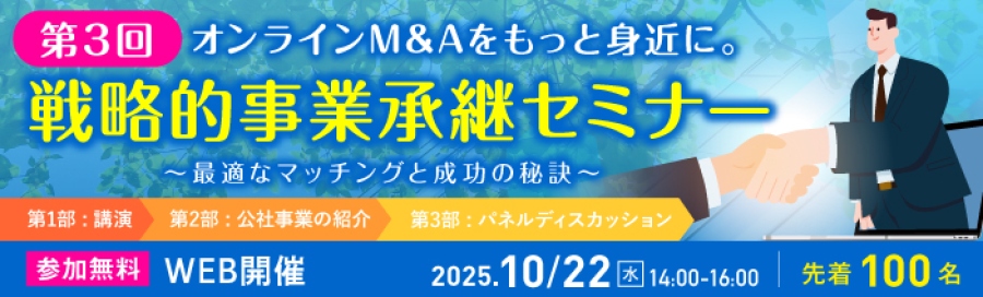第3回戦略的事業承継セミナー 「オンラインM&Aをもっと身近に。~最適なマッチングと成功の秘訣~」 第1部はM&Aに関する講演、第2部は公社事業の紹介、第3部はM&A体験談のパネルディスカッション。 2025年10月22日水曜日14時から16時、WEB開催。 先着100名。 参加無料。