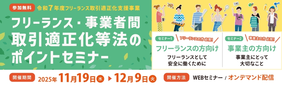 令和7年度　フリーランス取引適正化支援事業　フリーランス・事業者間取引適正化等法」のポイントセミナー　フリーランスの方向け、事業主の方向けとし、法施行により留意すべき点を解説いたします。　11月19日～12月9日の間、WEBオンデマンド配信でお届けします。