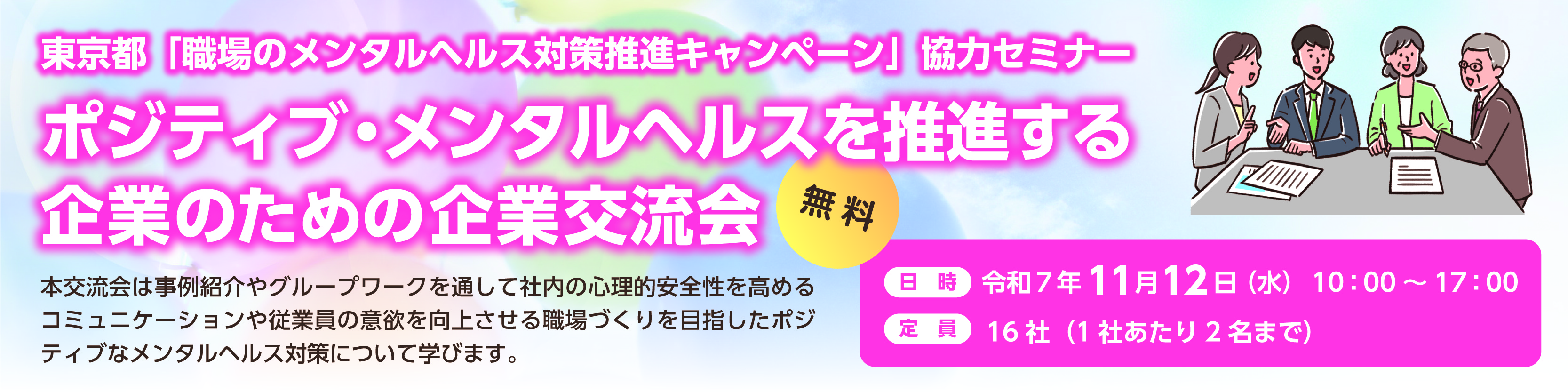 東京都「職場のメンタルヘルス対象推進キャンペーン」協力セミナー。 ポジティブ・メンタルヘルスを推進する企業のための企業交流会。 本交流会は事例紹介やグループワークを通して社内の心理的安全性を高めるコミュニケーションや 従業員の意欲を向上させる職場づくりを目指したポジティブなメンタルヘルス対策について学びます。 参加費:無料。 日時:令和7年11月12日(水)10:00-17:00 定員は16社(1社あたり2名まで)
