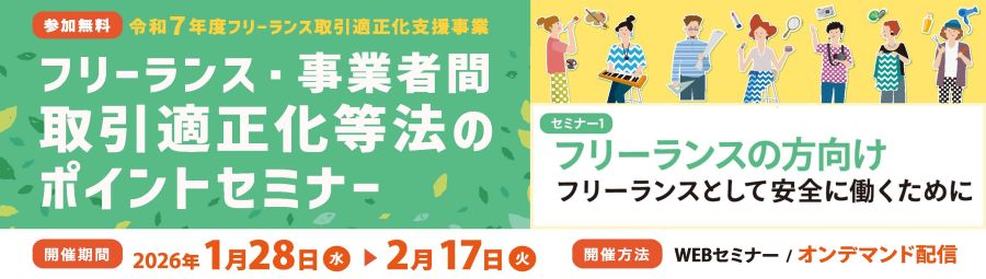 ≪再配信≫令和7年度　フリーランス取引適正化支援事業　フリーランス・事業者間取引適正化等法」のポイントセミナー　フリーランスの方向け、事業主の方向けとし、法施行により留意すべき点を解説いたします。　2026年1月28日～2月17日の間、WEBオンデマンド配信でお届けします。