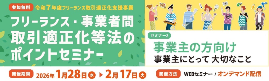 ≪再配信≫令和7年度　フリーランス取引適正化支援事業　フリーランス・事業者間取引適正化等法」のポイントセミナー　フリーランスの方向け、事業主の方向けとし、法施行により留意すべき点を解説いたします。　2026年1月28日～2月17日の間、WEBオンデマンド配信でお届けします。