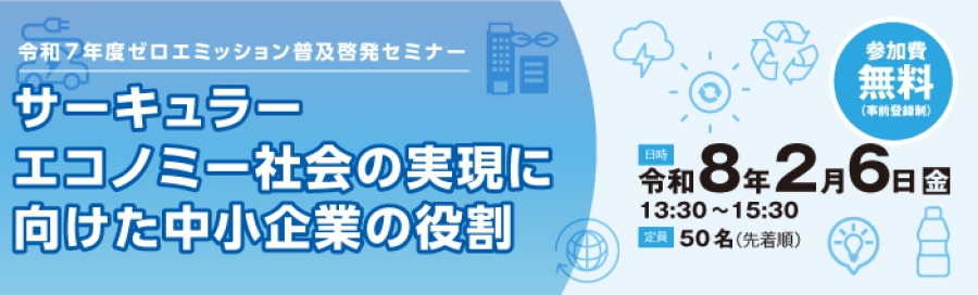 令和７年度ゼロエミッション普及啓発セミナー サーキュラーエコノミー社会の実現に向けた中小企業の役割 参加費無料（事前登録制） 日時：令和8年２月６日(金)　13：30～15：30 定員：50名（先着順）