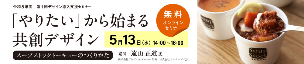 令和8年度第1回デザイン導入支援セミナー 「やりたい」からはじまる共創デザイン スープストックトーキョーのつくりかた 日時：5月13日（水）14時～16時 講師：遠山正道氏（株式会社スマイルズ代表）