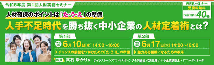 令和8年度第1回人財実務セミナー。  タイトルは『人材確保のポイントは「た・う・え」の準備。人手不足時代を勝ち抜く中小企業の人材定着術とは？』。  WEBセミナーで開催。受講料は無料。定員は各回40名。  セミナーは、第1部が令和8年6月10日水曜日の14時から16時に開催。テーマは「チャンスの前髪をつかむための、た・う・えの準備」  第2部が令和8年6月17日水曜日の14時から16時に開催。テーマは「魅力ある組織になるための改革」。  講師は、テイクストーンズコンサルティング合同会社の代表社員であり、中小企業診断士、ITコーディネータでもある、武石ゆかり氏。