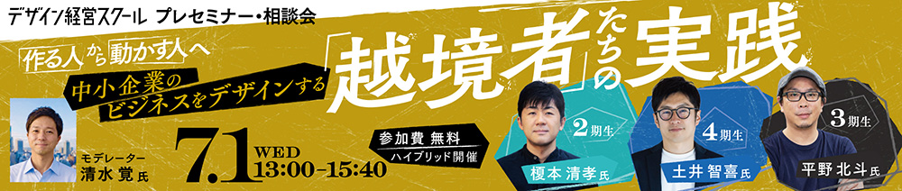 デザイン経営スクール　プレセミナー・相談会 「作る人」から「動かす人」へ 中小企業のビジネスをデザインする「越境者」たちの実践 7月1日（水）13:00～15:40 参加費無料　ハイブリッド開催 登壇者：榎本清孝氏・土井智喜氏・平野北斗氏 モデレーター：清水覚氏