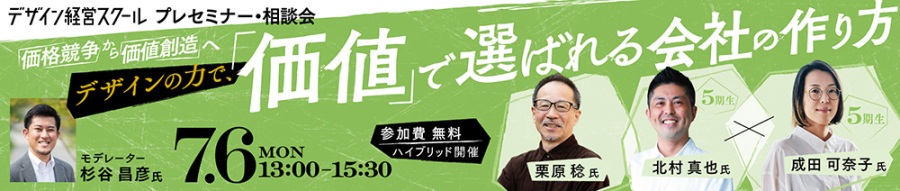 デザイン経営スクール　プレセミナー・相談会 「価格競争」から「価値創造」へ —デザインの力で、「価値」で選ばれる会社の作り方 7月6日（月）13：00～15：30 参加費無料　ハイブリッド開催 登壇者：栗原稔氏・北村真也氏・成田可奈子氏 モデレーター：杉谷昌彦氏