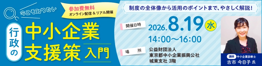 今こそ知りたい「行政の中小企業支援策入門」 参加費無料　制度の全体像から活用のポイントまで、優しく解説 開催日時：令和8年8月19日（水）　14:00～16:00 場所：東京都中小企業振興公社城東支社　3階（東京都葛飾区青戸7-2-5 ） 講師：中小企業診断士　古市今日子氏