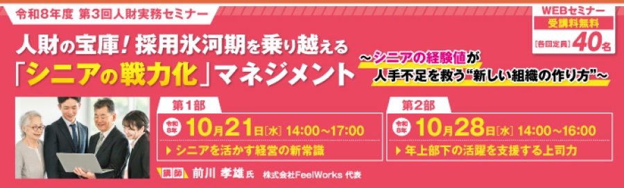 令和8年度第3回人財実務セミナー。 人材の宝庫！採用氷河期を乗り越える「シニアの戦力化」マネジメント～シニアの経験値が人手不足を救う新しい組織の作り方～ 講師 株式会社FeelWorks代表の前川孝雄氏 Webセミナー受講料無料、各回定員40名。 第1部：シニアを活かす経営の新常識10月21日(水)14時～17時　第2部：年上部下の活躍を支援する上司力10月28日(水)14時～16時