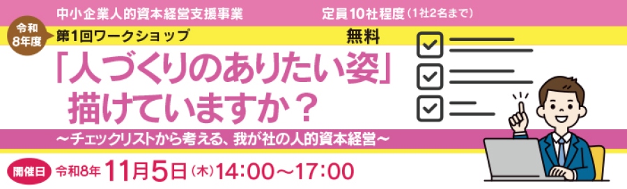 令和8年度第1回ワークシップ。 無料、定員10社程度、1社2名まで。 テーマは、「人づくりのありたい姿」、描けていますか？～チェックリストから考える、我が社の人的資本経営～」。 開催日は令和8年11月5日木曜日。 開催時間は、14:00～17:00。 対面によるリアル開催。