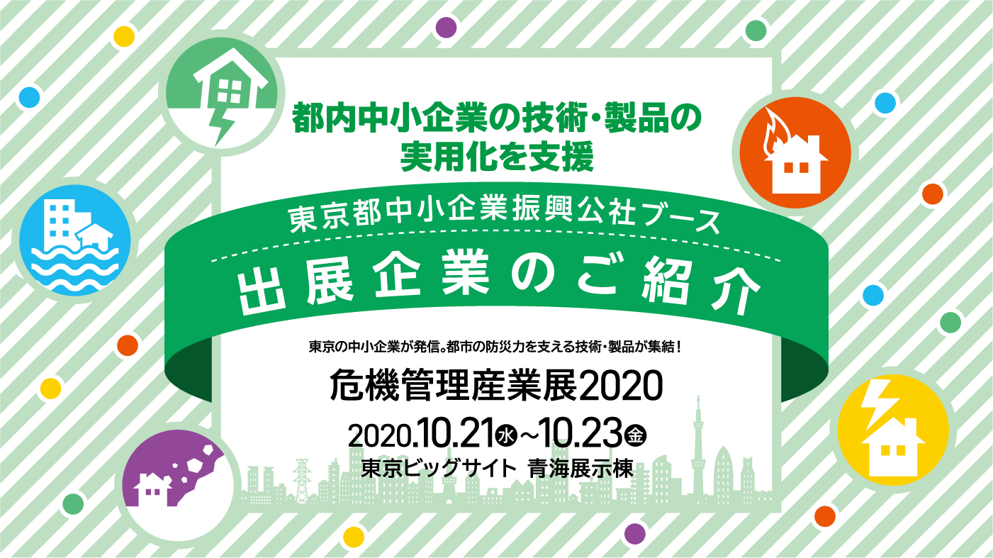 危機管理産業展2020 都内中小企業の技術・製品の実用化を支援　東京都中小企業振興公社ブース出展企業のご紹介　東京の中小企業が発信。都市の防災力を支える技術・製品が集結！