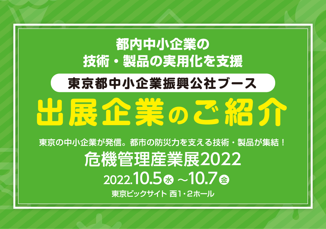 都内中小企業の技術・製品の実用化を支援　東京都中小企業振興公社ブース　出展企業のご紹介　東京の中小企業が発信。都市の防災力を支える技術・製品が集結！　危機管理産業展2022　2022.10.5水～10.7金　東京ビッグサイト 西1・2ホール