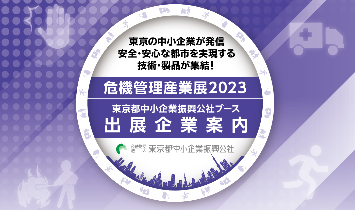 危機管理産業展2023 都内中小企業の技術・製品の実用化を支援　東京都中小企業振興公社ブース出展企業のご紹介　東京の中小企業が発信。都市の防災力を支える技術・製品が集結！