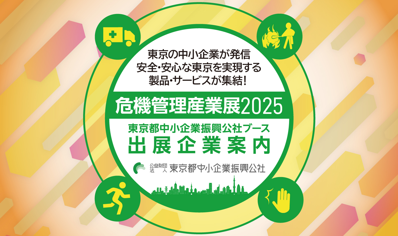 危機管理産業展2025 都内中小企業の技術・製品の実用化を支援　東京都中小企業振興公社ブース出展企業のご紹介　東京の中小企業が発信。都市の防災力を支える技術・製品が集結！