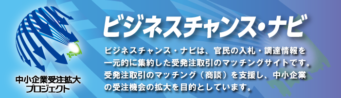ビジネスチャンス・ナビ　ビジネスチャンス・ナビは官民の入札・調達情報を一元的に集約した受発注取引のマッチングサイトです。受発注取引のマッチング（商談）を支援し、中小企業の受注機会の拡大を目的としています。