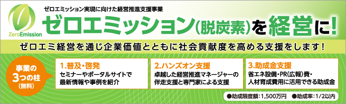 ゼロエミッション実現に向けた経営推進支援事業は、ゼロエミッション(脱炭素)経営を通じ 企業価値、社会貢献度を高めます。事業は、セミナー等の普及・啓発、伴走支援のハンズオン支援、 省エネ設備等に活用できる助成金事業の3つあり、全て無料です。助成金は、助成限度額1,500万円、 助成率は2分の1です。