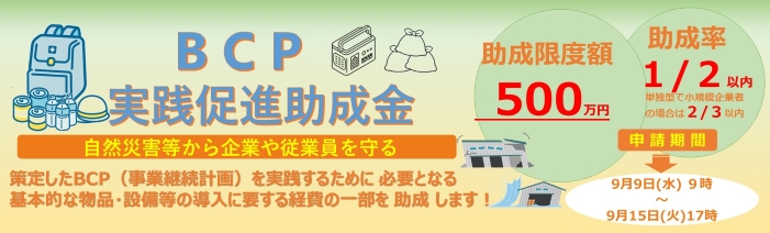 地震や台風などの自然災害から企業や従業員を守るため策定したBCP(事業継続計画)を 実践していただくために、必要な物品や設備の導入にかかる経費の一部を助成する助成金制度 となります。9月9日水曜日午前9時から9月15日火曜日午後5時までが申請受付期間