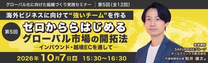 グローバル化に向けた組織づくり実践セミナー｜第5回(全12回)海外ビジネスに向けて”強いチーム”を作る 第5回　ゼロからはじめるグローバル市場の開拓法—インバウンド・越境ECを通して— 2026年10月7日(水)　15:30～16:30登壇講師：SAKURAISEグループホールディングス株式会社 代表取締役社長 粕井  健次 氏