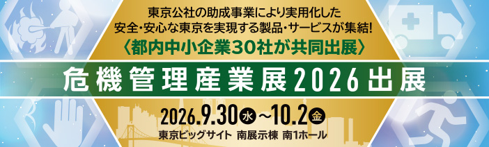 東京公社の助成事業により実用化した、安全・安心な東京を実現する製品・サービスが終結 都内中小企業30社が共同出展 危機管理産業展2026出展 期間2026年9月30日水曜日から10月2日金曜日まで 会場東京ビッグサイト南展示棟南1ホール