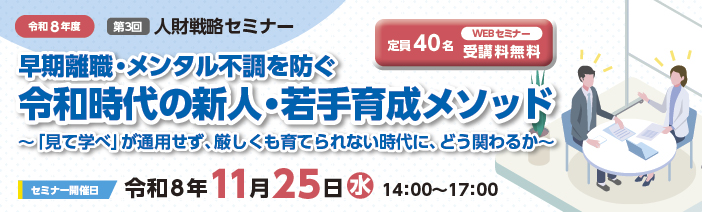 令和8年度第3回戦略セミナー「早期離職・メンタル不調を防ぐ令和時代の新人・若手育成メソッド~ 『見て学べ』が通用せず、厳しくも育てられない時代に、どう関わるか~」につきましては、 令和8年11月25日(水)14:00~17:00にオンライン開催をいたします。