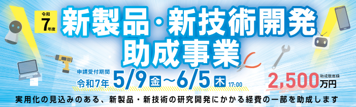 令和７年度新製品・新技術開発助成事業　申請受付期間令和７年5/9(金)～6/5(木)17:00 助成金最大額2,500万円　実用化の見込みのある、新製品・新技術の研究開発に係る一部の経費を助成します