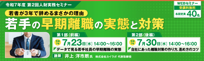 令和7年度第2回人財実務セミナー「若者が3年で辞めるまさかの理由　若手の早期離職の実態と対策」 。 WEBセミナー　受講料無料　各回定員40名 第1部「データで見る若手社員の早期離職の実態」は、令和7年7月23日14時から16時に開催。 第2部「自社にあった離職対策の作り方、進め方のコツ」は、令和7年7月30日14時から16時に開催。 講師：井上　洋市朗氏　株式会社カイラボ　代表取締役