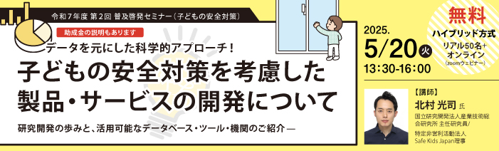 令和７年度　第２回　普及啓発セミナー（子供の安全対策） データを元にした科学的アプローチ！子供の安全対策を考慮した製品・サービスの開発について　 研究開発の歩みと、活用可能なデータベース・ツール・機関のご紹介（助成金説明あり） （開催：5月２０日13時半～／参加無料）【開催方式】ハイブリッド方式　リアル50名+オンライン（Zoomウェビナー） 講師：北村　光司氏（国立研究開発法人産業技術総合研究所　主任研究員、特定非営利活動法人　Safe Kids Japan理事）