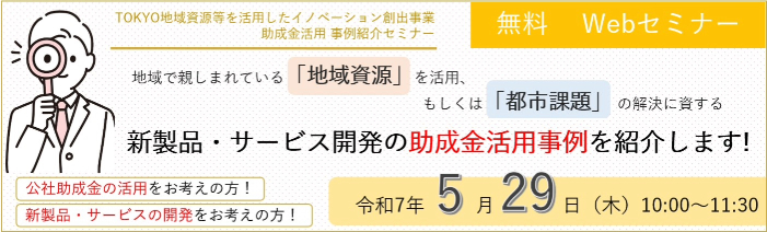 TOKYO地域資源等を活用したイノベーション創出事業助成金活用 事例紹介セミナー、無料WEBセミナー 公社助成金の活用をお考えの方！ 新製品・サービスの開発をお考えの方！ 地域で親しまれている「地域資源」を活用、もしくは「都市課題」 の解決に資する新製品・サービス開発の助成金活用事例を紹介します! 開催：令和7年5月29日（木）10:00～11:30