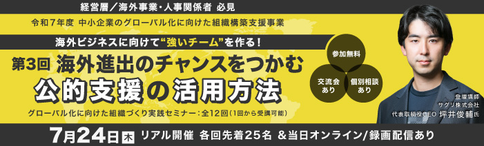 ７／２４　木　１４：００～１６：００　リアル開催　＆　録画配信 経営層／海外事業責任者／人事責任者　必見 令和７年度　中小企業のグロ－バル化に向けた組織構築支援事業 グローバル化に向けた組織づくり実践セミナ－：全１２回（１回から受講可能） 海外ビジネスに向けて”強いチ－ムを”作る！ 第３回海外進出のチャンスをつかむ公的支援の活用方法 講師：サグリ株式会社 代表取締役CEO 坪井修輔氏 参加費無料　浜松町館／リアル２５名（先着順）・録画配信は随時募集