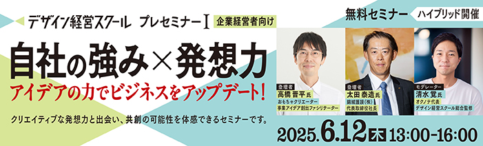 デザイン経営スクールプレセミナーⅠ（企業経営者向け） 自社の強み×発想力　アイデアの力でビジネスをアップデート！ 2025年6月12日（木）13:00～16:00　無料セミナー　ハイブリッド開催 クリエイティブな発想力と出会い、共創の可能性を体感できるセミナーです 登壇者：高橋 晋平 氏　おもちゃクリエーター／事業アイデア創出ファシリテーター 登壇者：太田 泰造 氏　錦城護謨株式会社 代表取締役社長 モデレーター：清水覚 氏　オクノテ代表／デザイン経営スクール総合監修