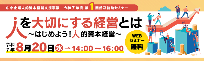 中小企業人的資本経営支援事業　令和7年度　第1回普及啓発セミナー 人を大切にする経営とは　～はじめよう！人的事本経営～ 令和7年8月20日水→14：00～16：00　WEBセミナー無料