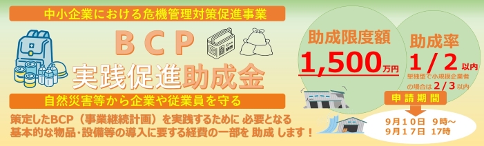 中小企業における危機管理対策促進助成金　BCP実践促進助成金の紹介です。 策定したBCP（事業継続計画）を実践するために必要となる基本的な物品・ 設備等の導入に要する経費の一部を助成します。自然災害等から企業や従業員を 守るための助成金です。助成限度額は1500万円、助成率は２分の１以内、 但し単独型で小規模企業者の場合は３分の２以内となります。申請期間は、 令和７年９月１０日９時から令和７年９月１７日１７時となります。