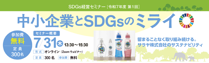 令和7年度第1回　SDGs経営セミナー 中小企業とSDGsのミライ 留まることなく取り組み続ける。 サラヤ株式会社のサスティナビリティ 日時　7月31日（木）13：30～15：30 形式　オンライン（Zoomウェビナー） 定員　300名 参加費　無料