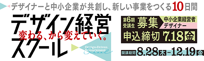 デザイナーと中小企業が共創し、新しい事業をつくる10日間 デザイン経営スクール　 変わる、から変えていく。 第6期受講生募集（中小企業経営者・デザイナー） 開講期間　8.28（木）～12.19（金）申込締切　7.18（金）