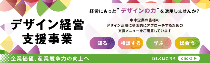 経営にもっと“デザインの力”を活用しませんか？デザイン経営支援事業　中小企業の皆様のデザイン活用に多面的にアプローチするための支援メニューをご用意しています。知る／相談する／学ぶ／出会う　企業価値、産業競争力の向上へ！
