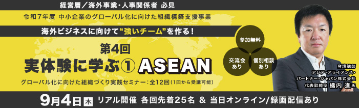 9／４　木　１４：００～１６：００　リアル開催　＆　オンライン/録画配信 経営層／海外事業責任者／人事責任者　必見 令和７年度　中小企業のグロ－バル化に向けた組織構築支援事業 グローバル化に向けた組織づくり実践セミナ－：全１２回（１回から受講可能） 海外ビジネスに向けて”強いチ－ムを”作る！ 第4回実体験に学ぶ①ASEAN 登壇者：アジア・アライアンス・パートナー・ジャパン株式会社 代表取締役 橘内 進氏 参加費無料　浜松町館／リアル２５名（先着順）・オンライン/録画配信は随時募集