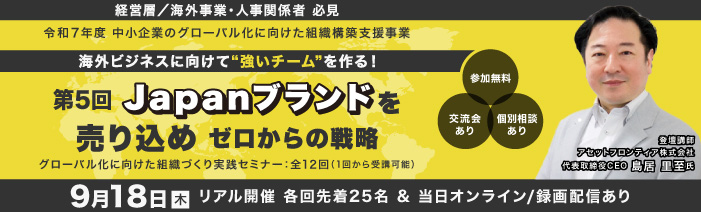 ９月１８日木曜日　１４：００～１６：００　リアル開催　＆オンライン／録画配信経営層／海外事業責任者／人事責任者　必見 令和７年度　中小企業のグロ－バル化に向けた組織構築支援事業 グローバル化に向けた組織づくり実践セミナ－：全１２回（１回から受講可能） 海外ビジネスに向けて”強いチ－ムを”作る！ 第５回Japanブランドを売り込め　ゼロからの戦略 講師：アセットフロンティア株式会社 代表取締役CEO 鳥居里至氏 参加費無料　浜松町館／リアル２５名（先着順）・オンライン／録画配信は随時募集