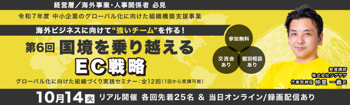 １０月１４日火曜日　１４：００～１６：００　リアル開催　＆オンライン／録画配信 経営層／海外事業責任者／人事責任者　必見 令和７年度　中小企業のグロ－バル化に向けた組織構築支援事業 グローバル化に向けた組織づくり実践セミナ－：全１２回（１回から受講可能） 海外ビジネスに向けて”強いチ－ムを”作る！ 第６回国境を乗り越える　EC戦略 講師：株式会社ジグザグ 代表取締役 仲里 一義 氏 参加費無料　浜松町館／リアル２５名（先着順）・オンライン／録画配信は随時募集
