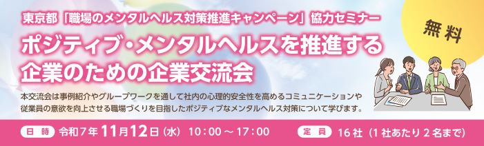 東京都「職場のメンタルヘルス対象推進キャンペーン」協力セミナー ポジティブ・メンタルヘルスを推進する企業のための企業交流会 本交流会は事例紹介やグループワークを通して社内の心理的安全性を高めるコミュニケーションや 従業員の意欲を向上させる職場づくりを目指したポジティブなメンタルヘルス対策について学びます。 参加費：無料　日時：令和7年11月12日（水）10:00-17:00　定員は16社（1社あたり2名まで