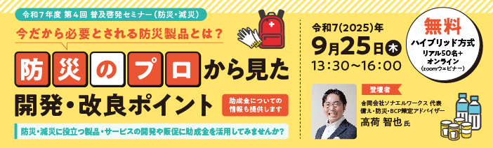 令和７年度　第４回　普及啓発セミナー（防災/減災） 今だから必要とされる防災製品とは？ “防災のプロ”から見た開発・改良ポイント 防災・減災に役立つ製品・サービスの開発や販促に助成金を活用してみませんか？ （助成金についての情報も提供します。） 開催：９月２５日（木）１３：３０～１６：００　（無料　ハイブリッド方式　リアル50名+オンライン（Zoomウェビナー）） 登壇者：高荷　智也氏（合同会社ソナエルワークス　代表　/　備え・防災・BCP策定アドバイザー）