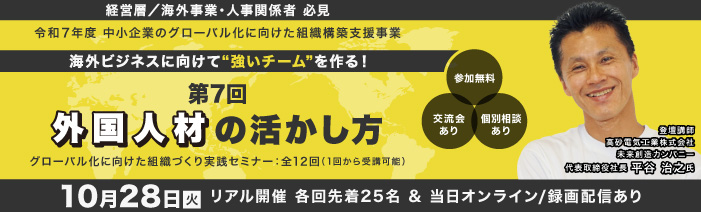 １０月２８日火曜日　１４：００～１６：００　リアル開催　＆オンライン／録画配信 経営層／海外事業責任者／人事責任者　必見 令和７年度　中小企業のグロ－バル化に向けた組織構築支援事業 グローバル化に向けた組織づくり実践セミナ－：全１２回（１回から受講可能） 海外ビジネスに向けて”強いチ－ムを”作る！ 第７回外国人材の活かし方 講師：高砂電気株式会社代代表取締役社長 平谷 治之 氏 参加費無料　浜松町館／リアル２５名（先着順）・オンライン／録画配信は随時募集
