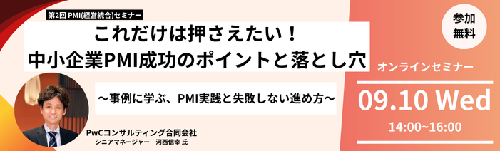 第2回 PMI（経営統合）セミナー これだけは押さえたい！中小企業PMI成功のポイントと落とし穴。事例に学ぶ、PMI実践と失敗しない進め方。 講師はPwCコンサルティング合同会社シニアマネージャーの河西信幸氏です。 オンラインセミナーは9月10日水曜日14時から16時開催。参加費用は無料です。