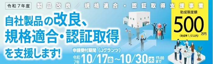 令和７年度　製品改良／規格適合・認証取得支援事業 自社製品の改良、規格適合・認証取得を支援します！ 助成限度額　５００万円　(助成率1/2内)　申請受付期間(Jグランツ) 令和7年　10/17(金)～10/30(木)17:00まで