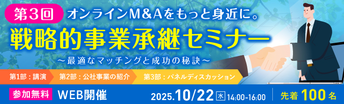 第3回戦略的事業承継セミナー 「オンラインM&Aをもっと身近に。～最適なマッチングと成功の秘訣～」 第1部はM&Aに関する講演、第2部は公社事業の紹介、第3部はM&A体験談のパネルディスカッション。 2025年10月22日水曜日14時から16時、WEB開催。先着100名。参加無料。