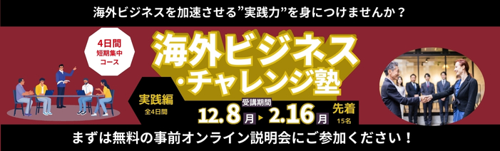 海外ビジネスを加速させる”実践力”を身につけませんか? 海外ビジネス・チャレンジ塾(実践編) 受講期間:12月8日(月)~2月16日(月) 全4日間 先着15名 まずは無料の事前オンライン説明会に参加下さい!