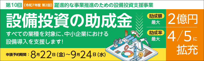 第10回（令和7年度第2回）躍進的な事業推進のための設備投資支援事業 設備投資の助成金　すべての業種を対象に、中小企業における設備導入を支援します。 助成額は最大2億円、助成率は最大４／５に拡充しています。 申請予約期間は8月22日（金）から9月24日（水）まで。