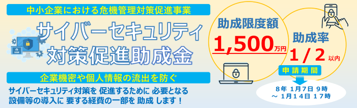 中小企業における危機管理対策促進事業、サイバーセキュリティ対策促進助成金は、サイバーセキュリティ対策を促進するために必要となる設備等の導入に要する経費の一部を助成します！助成限度額は1,500万円、助成率は2分の1となります。申請期間は、令和8年1月7日9時から1月14日17時となります。企業機密や個人情報の流出を防ぐことに寄与する設備等の導入を促進する助成金です。
