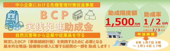 中小企業における危機管理対策促進事業、BCP実践促進助成金は、策定したBCP（事業継続計画）を実践するために必要となる基本的な物品・設備等の導入に要する経費の一部を助成します！助成限度額は1,500万円、助成率は2分の1となります。単独型で小規模企業者の場合は助成率は3分の2となります。申請期間は、令和8年1月7日9時から1月14日17時となります。自然災害等から企業や従業員を守るための物品・設備等の導入に寄与する助成金です。